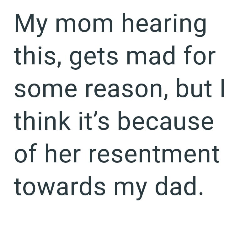 My mom hearing this, gets mad for some reason, but I think it's because of her resentment towards my dad.