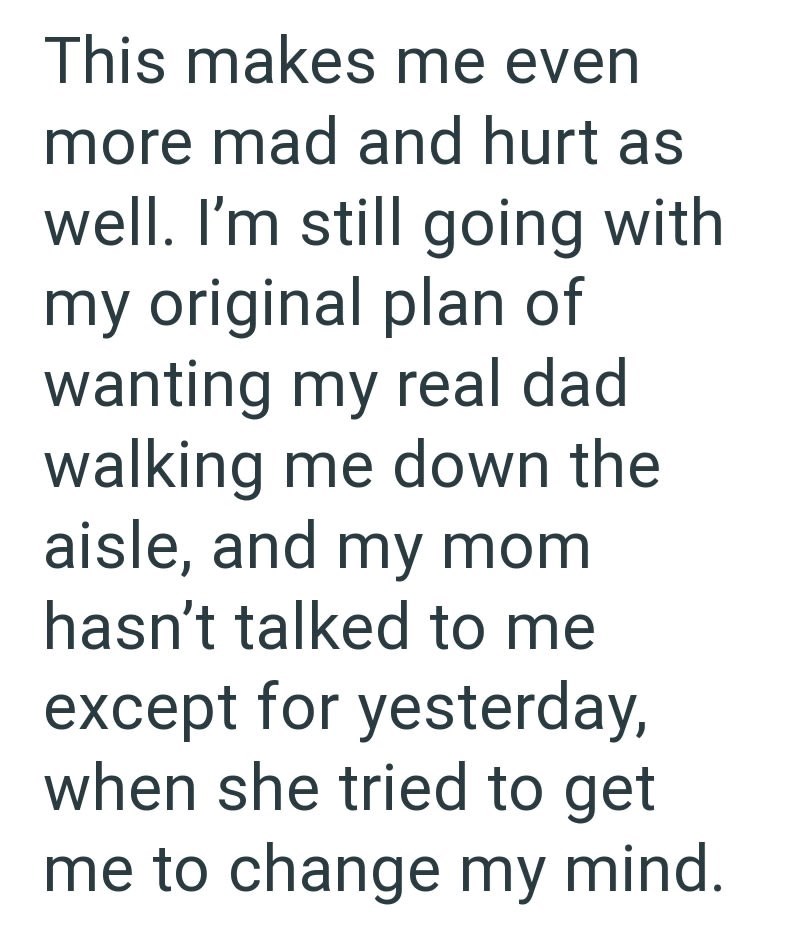 This makes me even more mad and hurt as well. I'm still going with my original plan of wanting my real dad walking me down the aisle, and my mom hasn't talked to me except for yesterday, when she tried to get me to change my mind.