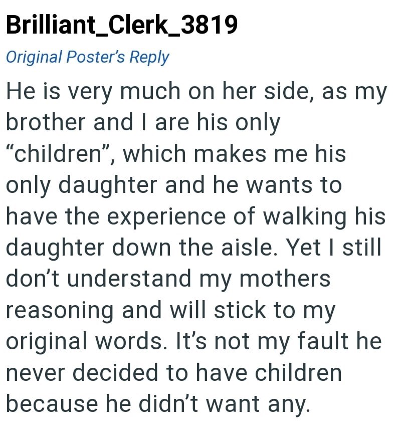 Brilliant_Clerk_3819 Original Poster's Reply He is very much on her side, as my brother and I are his only "children", which makes me his only daughter and he wants to have the experience of walking his daughter down the aisle. Yet I still don't understand my mothers reasoning and will stick to my original words. It's not my fault he never decided to have children because he didn't want any.