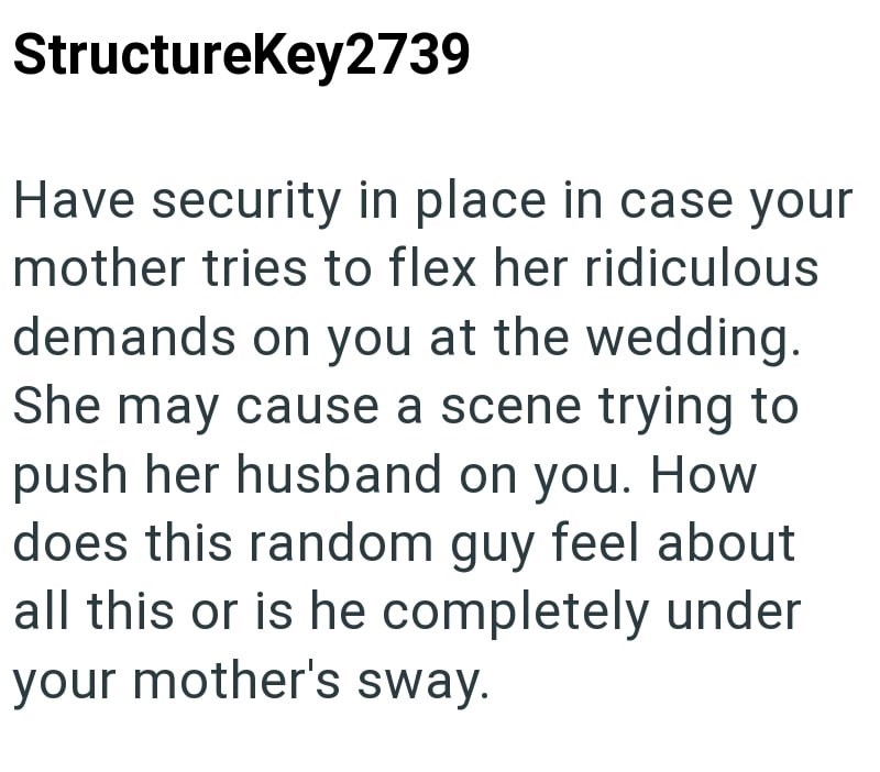 StructureKey2739 Have security in place in case your mother tries to flex her ridiculous demands on you at the wedding. She may cause a scene trying to push her husband on you. How does this random guy feel about all this or is he completely under your mother's sway.