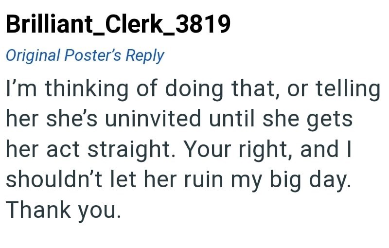 Brilliant_Clerk_3819 Original Poster's Reply I'm thinking of doing that, or telling her she's uninvited until she gets her act straight. Your right, and I shouldn't let her ruin my big day. Thank you.
