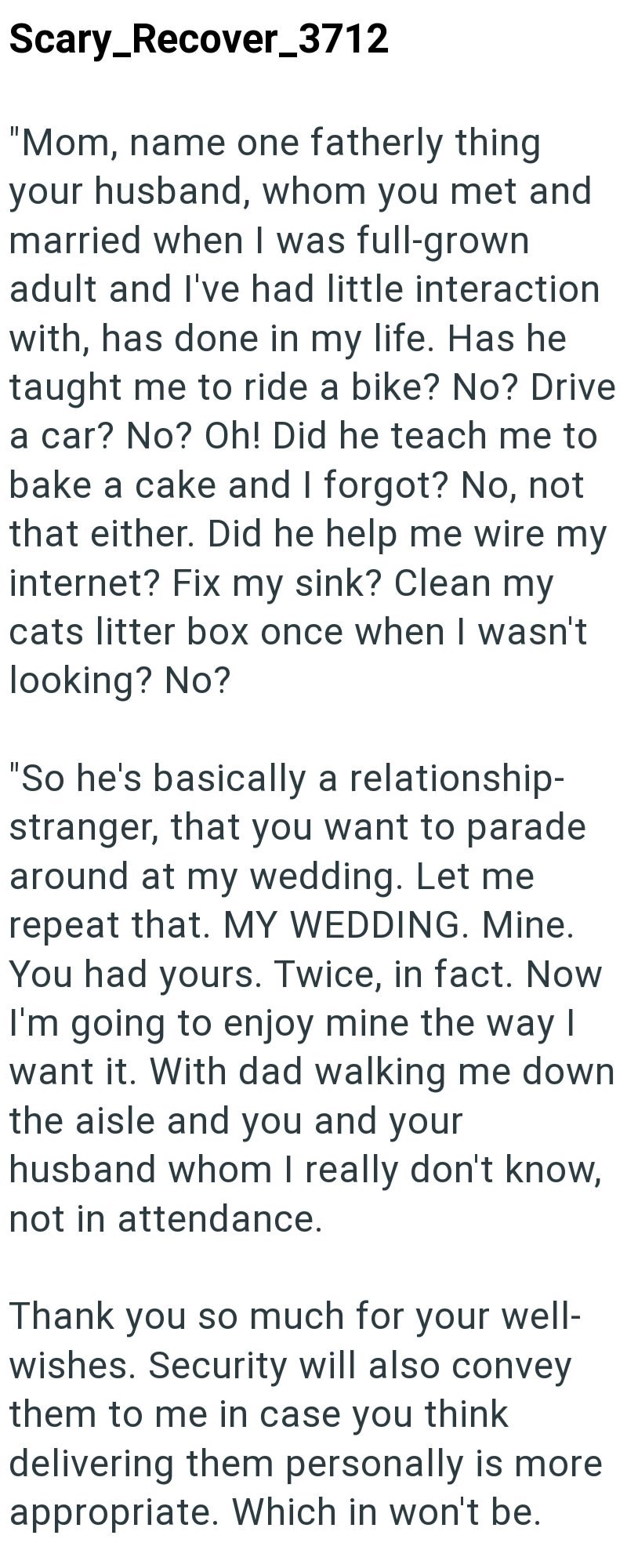 Scary_Recover_3712 "Mom, name one fatherly thing your husband, whom you met and married when I was full-grown adult and I've had little interaction with, has done in my life. Has he taught me to ride a bike? No? Drive a car? No? Oh! Did he teach me to bake a cake and I forgot? No, not that either. Did he help me wire my internet? Fix my sink? Clean my cats litter box once when I wasn't looking? No? "So he's basically a relationship- stranger, that you want to parade around at my wedding. Let me