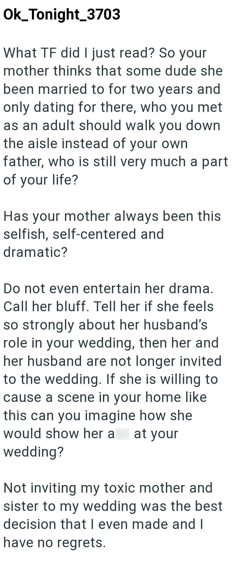 Ok_Tonight_3703 What TF did I just read? So your mother thinks that some dude she been married to for two years and only dating for there, who you met as an adult should walk you down the aisle instead of your own father, who is still very much a part of your life? Has your mother always been this selfish, self-centered and dramatic? Do not even entertain her drama. Call her bluff. Tell her if she feels so strongly about her husband's role in your wedding, then her and her husband are not longer