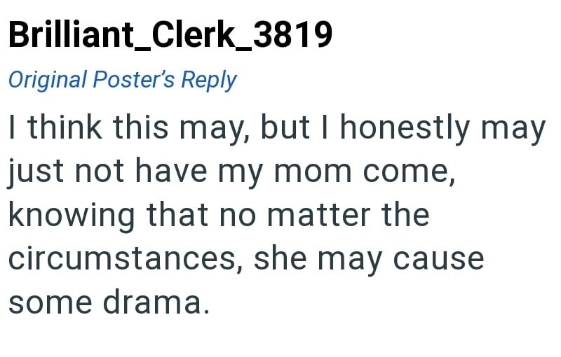 Brilliant_Clerk_3819 Original Poster's Reply I think this may, but I honestly may just not have my mom come, knowing that no matter the circumstances, she may cause some drama.