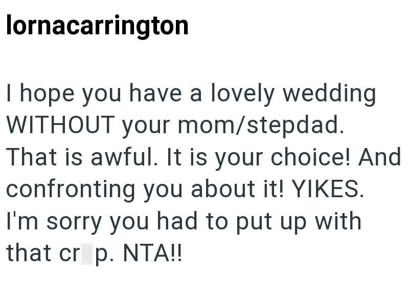 lornacarrington I hope you have a lovely wedding WITHOUT your mom/stepdad. That is awful. It is your choice! And confronting you about it! YIKES. I'm sorry you had to put up with that crop. NTA!!