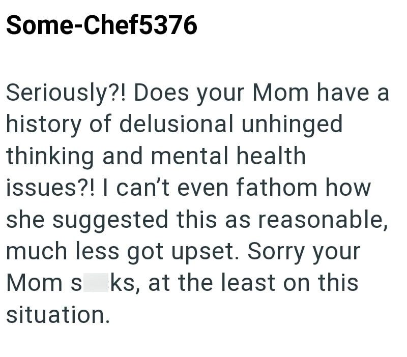 Some-Chef5376 Seriously?! Does your Mom have a history of delusional unhinged thinking and mental health. issues?! I can't even fathom how she suggested this as reasonable, much less got upset. Sorry your Mom sks, at the least on this situation.