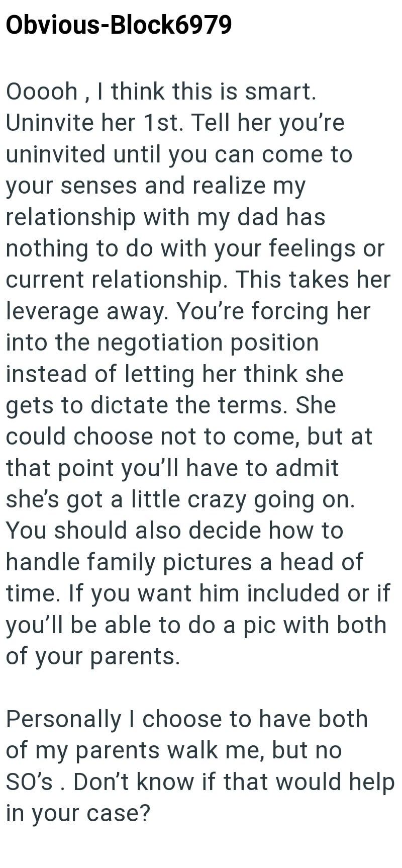 Obvious-Block6979 Ooooh, I think this is smart. Uninvite her 1st. Tell her you're uninvited until you can come to your senses and realize my relationship with my dad has nothing to do with your feelings or current relationship. This takes her leverage away. You're forcing her into the negotiation position instead of letting her think she gets to dictate the terms. She could choose not to come, but at that point you'll have to admit she's got a little crazy going on. You should also decide how to