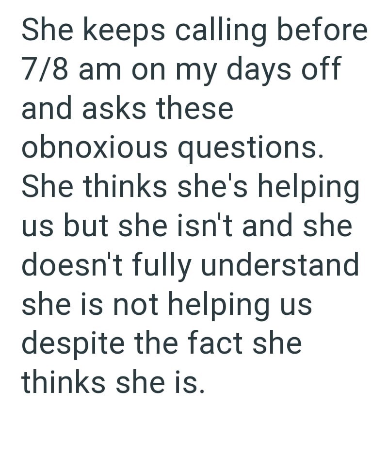 She keeps calling before 7/8 am on my days off and asks these obnoxious questions. She thinks she's helping us but she isn't and she doesn't fully understand she is not helping us despite the fact she thinks she is.