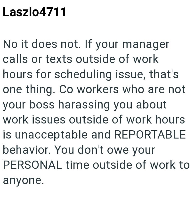 Laszlo4711 No it does not. If your manager calls or texts outside of work hours for scheduling issue, that's one thing. Co workers who are not your boss harassing you about work issues outside of work hours is unacceptable and REPORTABLE behavior. You don't owe your PERSONAL time outside of work to anyone.