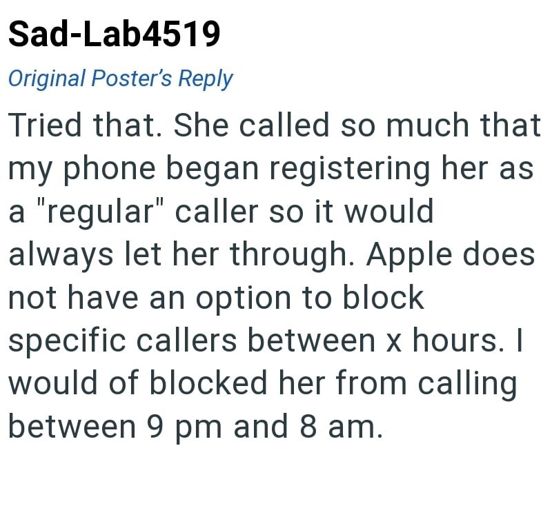 Sad-Lab4519 Original Poster's Reply Tried that. She called so much that my phone began registering her as a "regular" caller so it would. always let her through. Apple does not have an option to block specific callers between x hours. I would of blocked her from calling between 9 pm and 8 am.