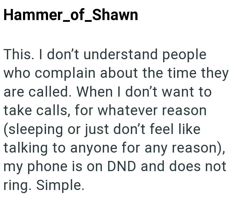Hammer_of_Shawn This. I don't understand people who complain about the time they are called. When I don't want to take calls, for whatever reason (sleeping or just don't feel like talking to anyone for any reason), my phone is on DND and does not ring. Simple.