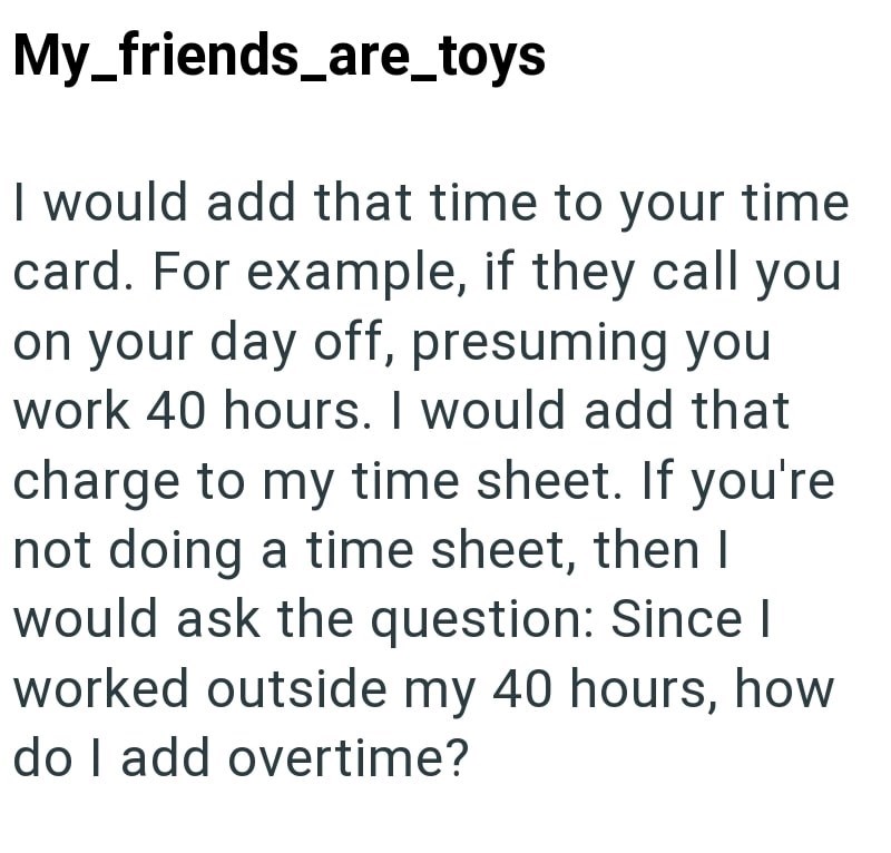 My_friends_are_toys I would add that time to your time card. For example, if they call you on your day off, presuming you work 40 hours. I would add that charge to my time sheet. If you're not doing a time sheet, then I would ask the question: Since I worked outside my 40 hours, how do I add overtime?