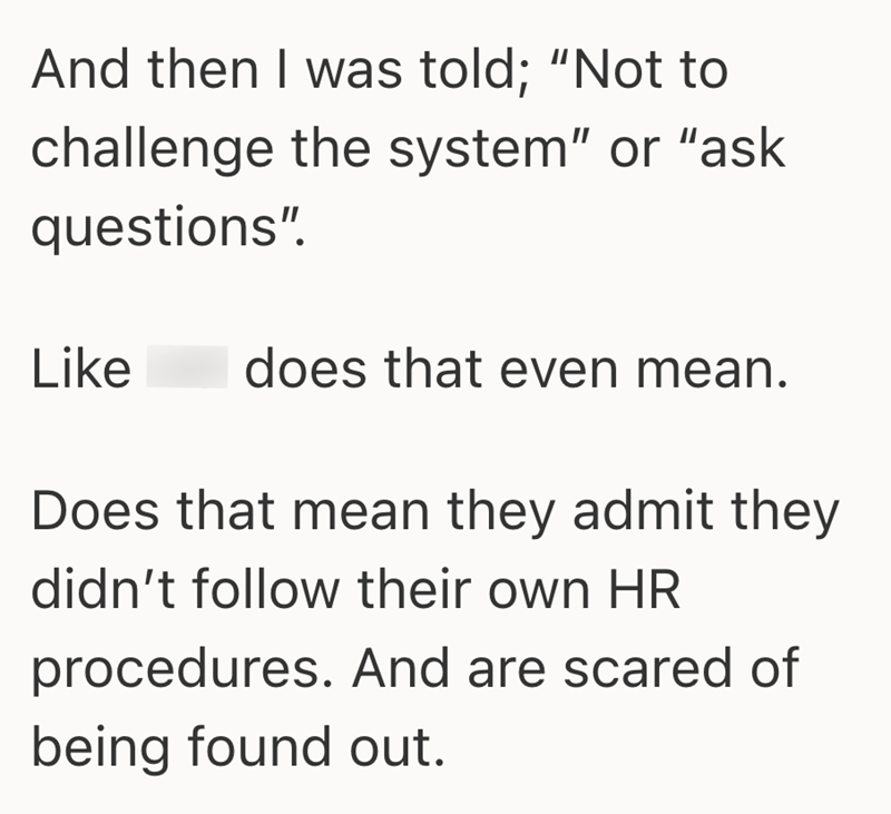 And then I was told; "Not to challenge the system" or "ask questions". Like does that even mean. Does that mean they admit they didn't follow their own HR procedures. And are scared of being found out.