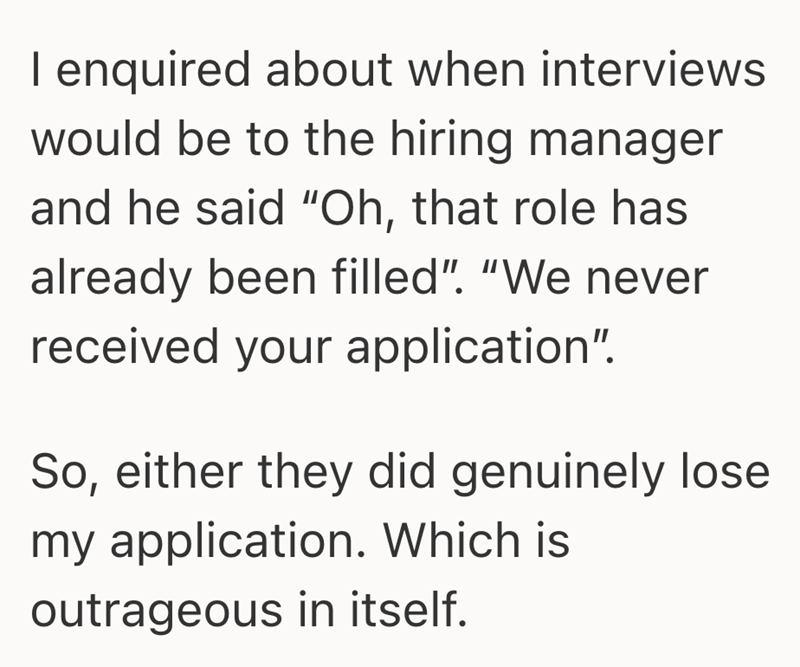 I enquired about when interviews would be to the hiring manager and he said "Oh, that role has already been filled". "We never received your application". So, either they did genuinely lose my application. Which is outrageous in itself.