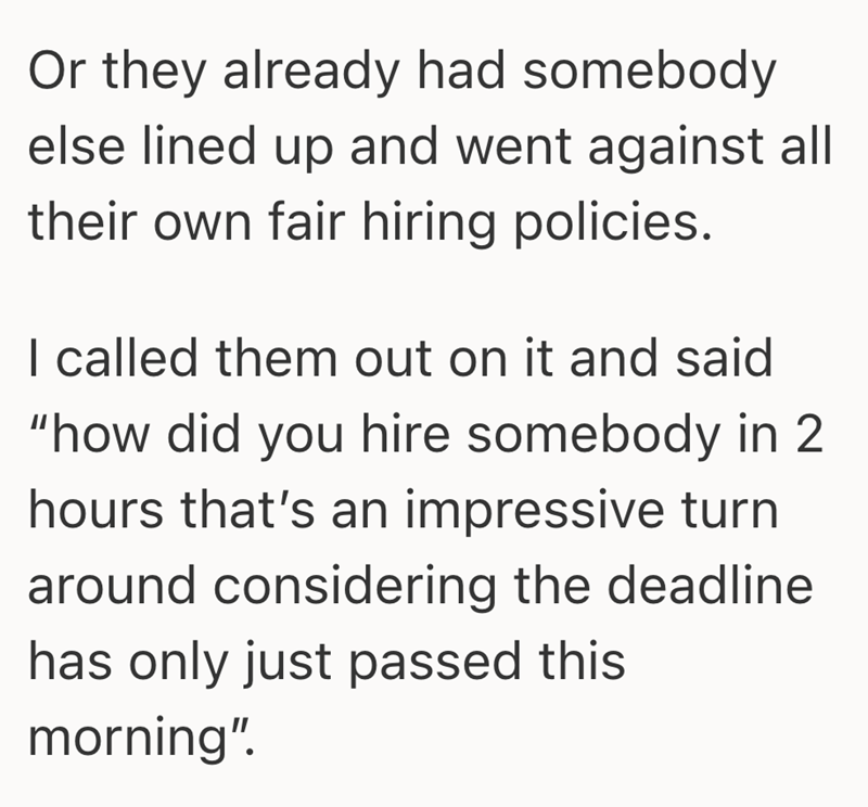 Or they already had somebody else lined up and went against all their own fair hiring policies. I called them out on it and said "how did you hire somebody in 2 hours that's an impressive turn around considering the deadline has only just passed this morning".