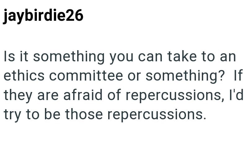 jaybirdie26 Is it something you can take to an ethics committee or something? If they are afraid of repercussions, I'd try to be those repercussions.