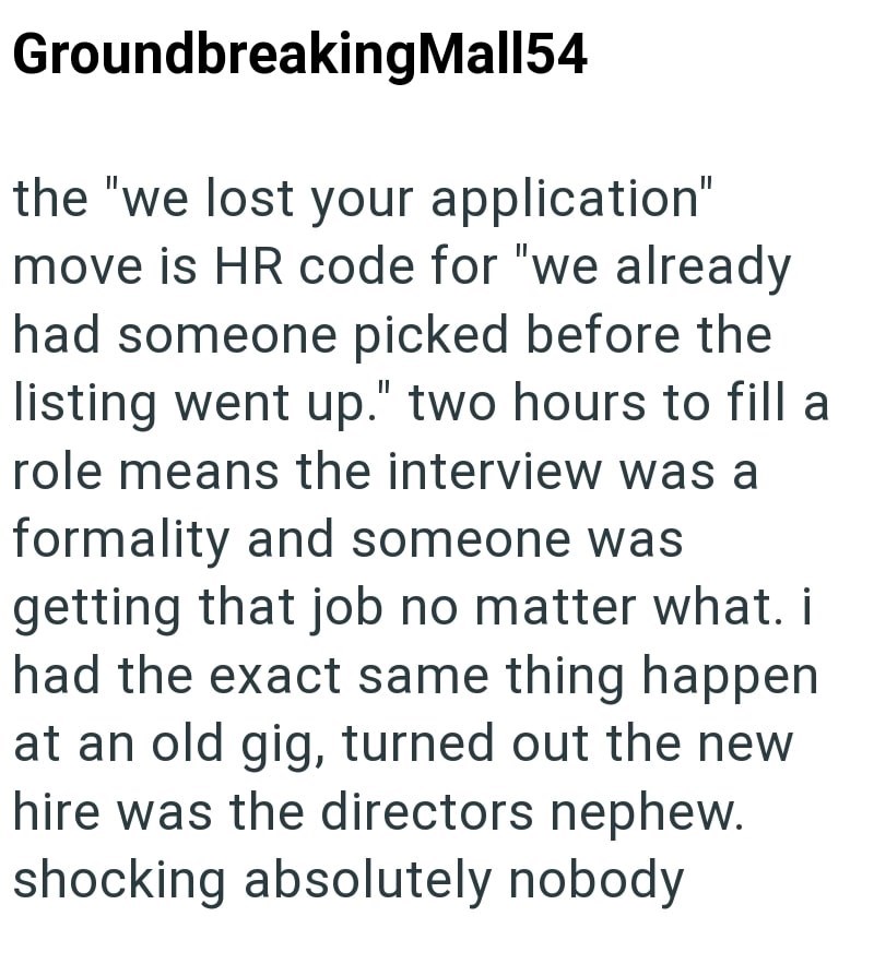 Groundbreaking Mall54 the "we lost your application" move is HR code for "we already had someone picked before the listing went up." two hours to fill a role means the interview was a formality and someone was getting that job no matter what. i had the exact same thing happen at an old gig, turned out the new hire was the directors nephew. shocking absolutely nobody