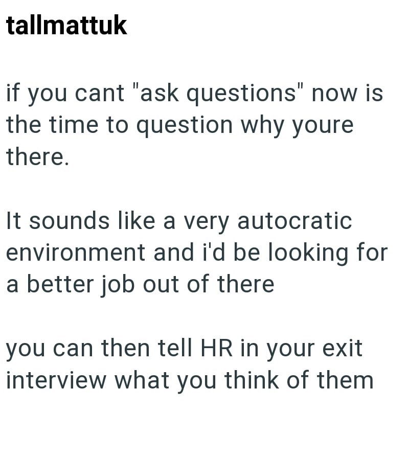tallmattuk if you cant "ask questions" now is the time to question why youre there. It sounds like a very autocratic environment and i'd be looking for a better job out of there you can then tell HR in your exit interview what you think of them