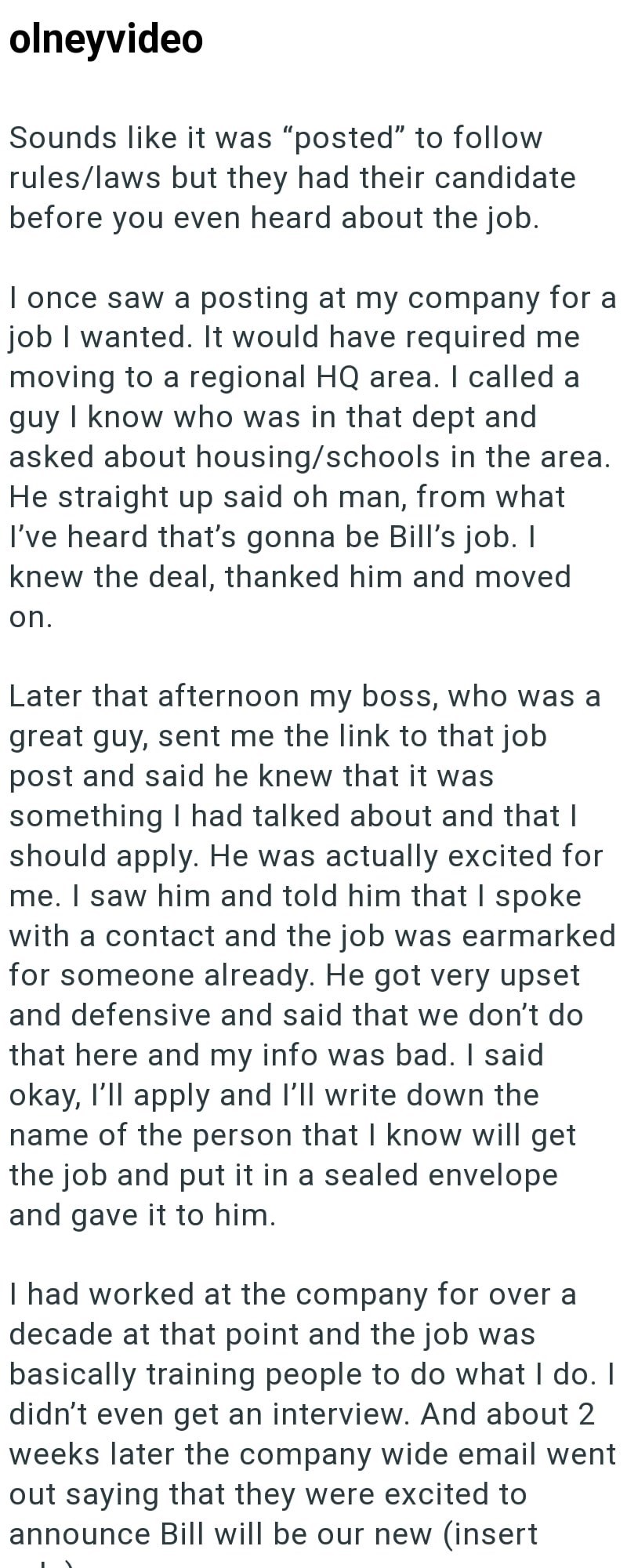 olneyvideo Sounds like it was "posted" to follow rules/laws but they had their candidate before you even heard about the job. I once saw a posting at my company for a job I wanted. It would have required me moving to a regional HQ area. I called a guy I know who was in that dept and asked about housing/schools in the area. He straight up said oh man, from what I've heard that's gonna be Bill's job. I knew the deal, thanked him and moved on. Later that afternoon my boss, who was a great guy, sent
