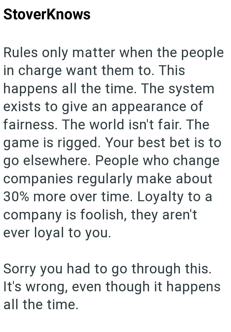 StoverKnows Rules only matter when the people in charge want them to. This happens all the time. The system exists to give an appearance of fairness. The world isn't fair. The game is rigged. Your best bet is to go elsewhere. People who change companies regularly make about 30% more over time. Loyalty to a company is foolish, they aren't ever loyal to you. Sorry you had to go through this. It's wrong, even though it happens all the time.