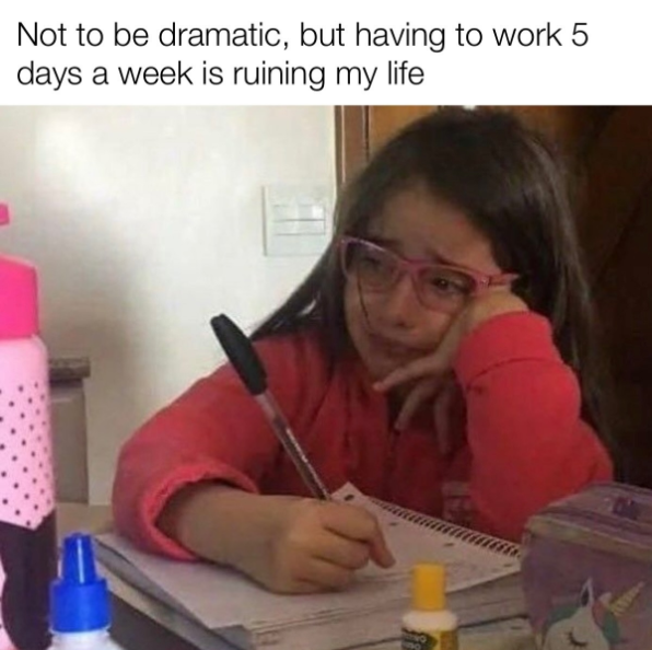 Not to be dramatic, but having to work 5 days a week is ruining my life