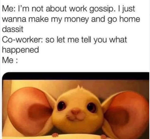 Me: I'm not about work gossip. I just wanna make my money and go home dassit Co-worker: so let me tell you what happened Me: 1000