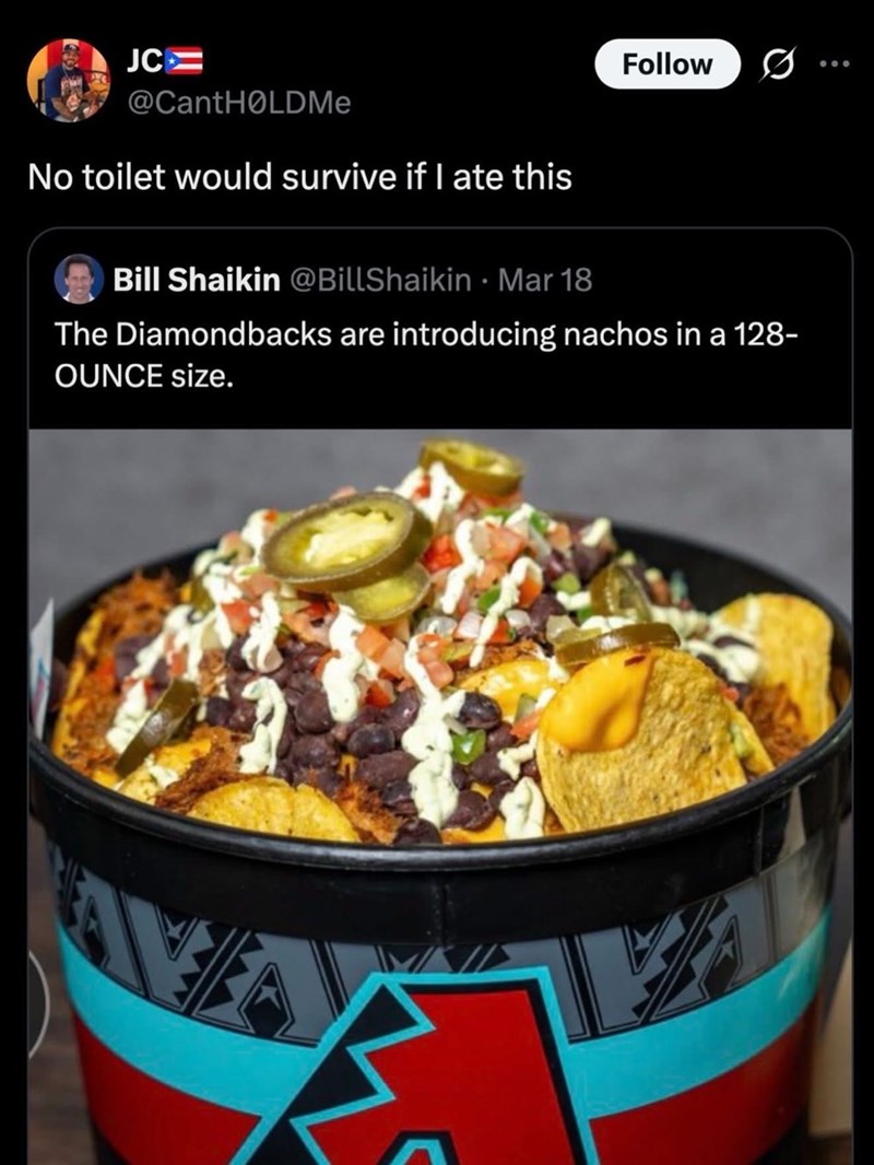 JC Follow 0 @CantHOLDMe No toilet would survive if I ate this Bill Shaikin @BillShaikin Mar 18 The Diamondbacks are introducing nachos in a 128- OUNCE size.