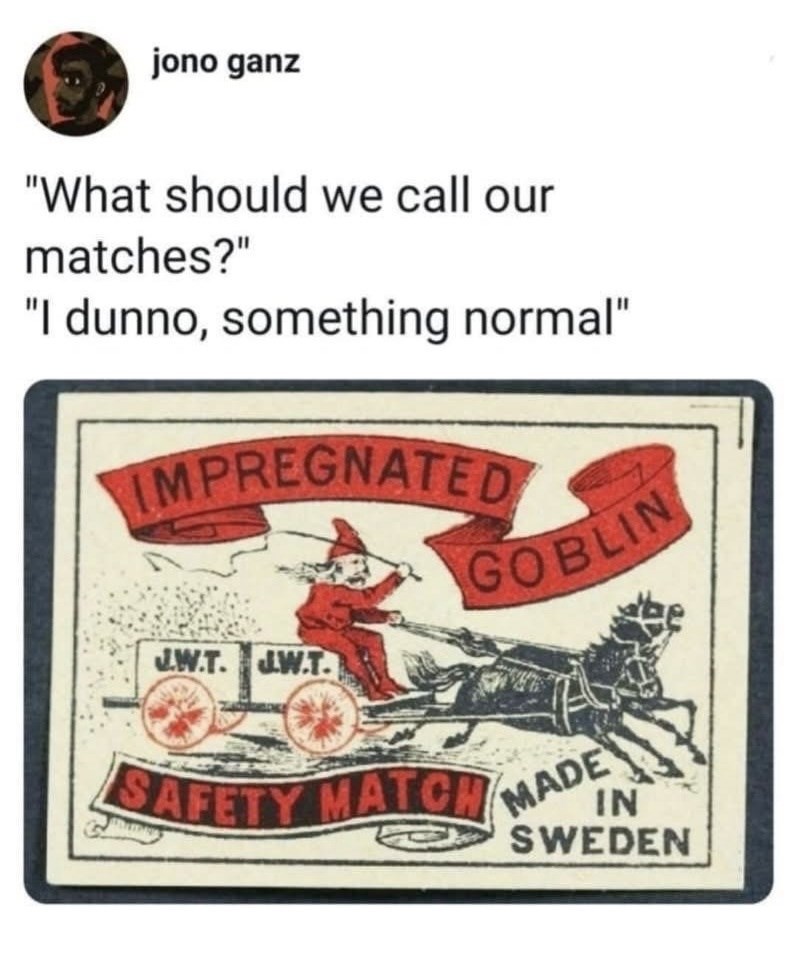 jono ganz "What should we call our matches?" "I dunno, something normal" IMPREGNATED J.W.T. JW.T. GOBLIN SAFETY MATCH MADE IN SWEDEN