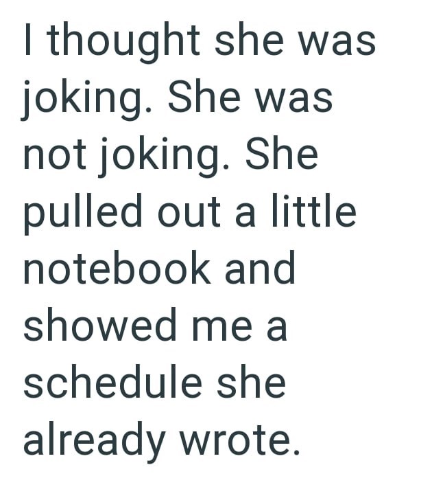 I thought she was joking. She was not joking. She pulled out a little notebook and showed me a schedule she already wrote.