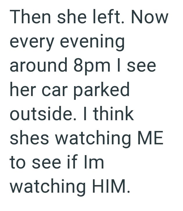 Then she left. Now every evening around 8pm I see her car parked outside. I think shes watching ME to see if Im watching HIM.