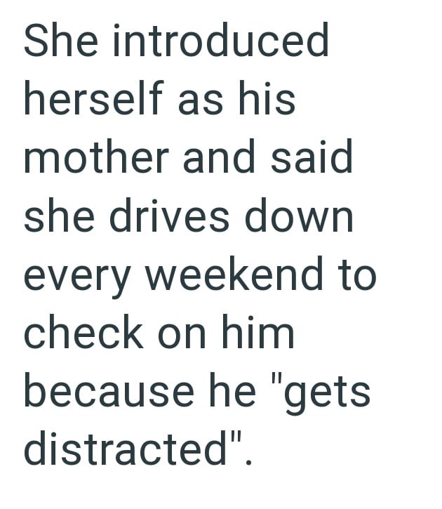 She introduced herself as his mother and said she drives down every weekend to check on him because he "gets distracted".