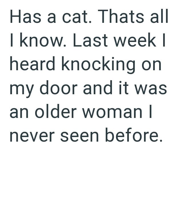 Has a cat. Thats all I know. Last week I heard knocking on my door and it was an older woman I never seen before.