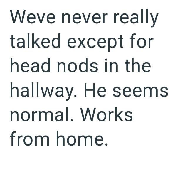 Weve never really talked except for head nods in the hallway. He seems normal. Works from home.