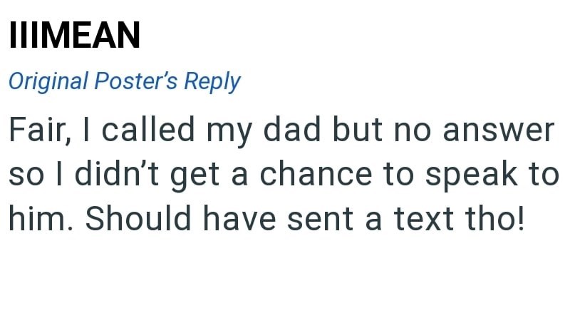 IIIMEAN Original Poster's Reply Fair, I called my dad but no answer so I didn't get a chance to speak to him. Should have sent a text tho!