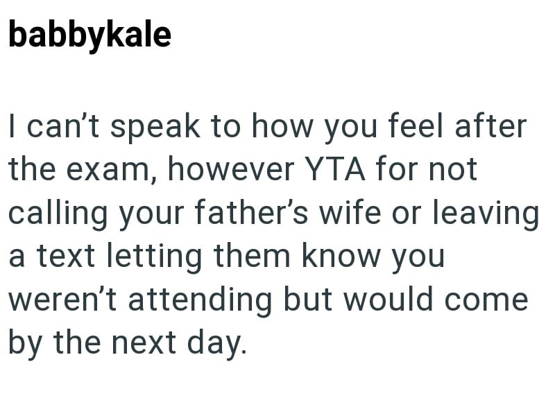 babbykale I can't speak to how you feel after the exam, however YTA for not calling your father's wife or leaving a text letting them know you weren't attending but would come by the next day.