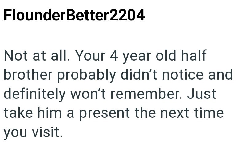 FlounderBetter2204 Not at all. Your 4 year old half brother probably didn't notice and definitely won't remember. Just take him a present the next time you visit.