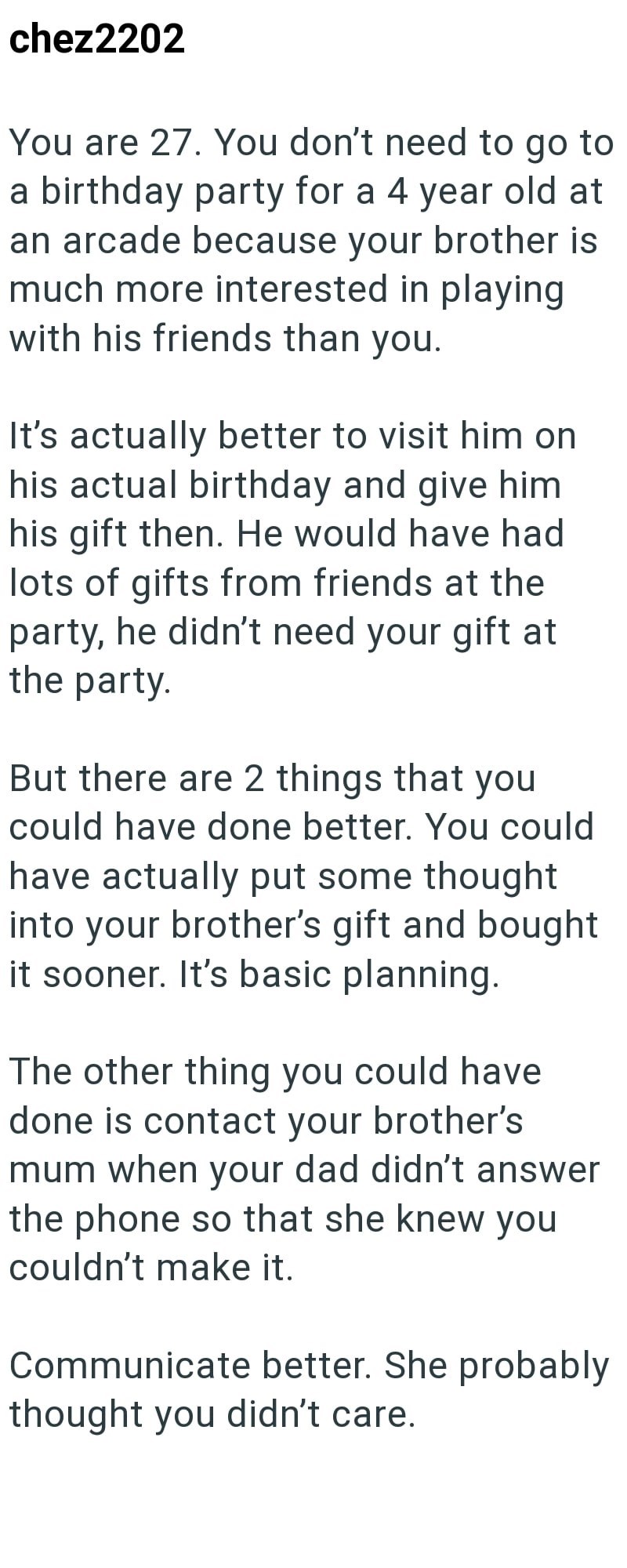 chez2202 You are 27. You don't need to go to a birthday party for a 4 year old at an arcade because your brother is much more interested in playing with his friends than you. It's actually better to visit him on his actual birthday and give him his gift then. He would have had lots of gifts from friends at the party, he didn't need your gift at the party. But there are 2 things that you could have done better. You could have actually put some thought into your brother's gift and bought it sooner