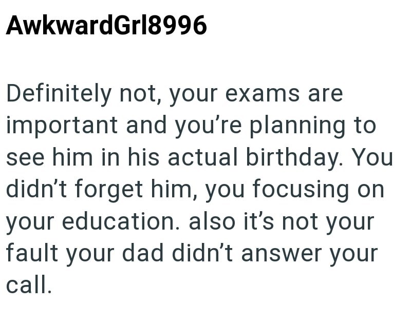 AwkwardGrl8996 Definitely not, your exams are important and you're planning to see him in his actual birthday. You didn't forget him, you focusing on your education. also it's not your fault your dad didn't answer your call.