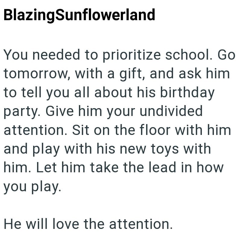 BlazingSunflowerland You needed to prioritize school. Go tomorrow, with a gift, and ask him to tell you all about his birthday party. Give him your undivided attention. Sit on the floor with him and play with his new toys with him. Let him take the lead in how you play. He will love the attention.