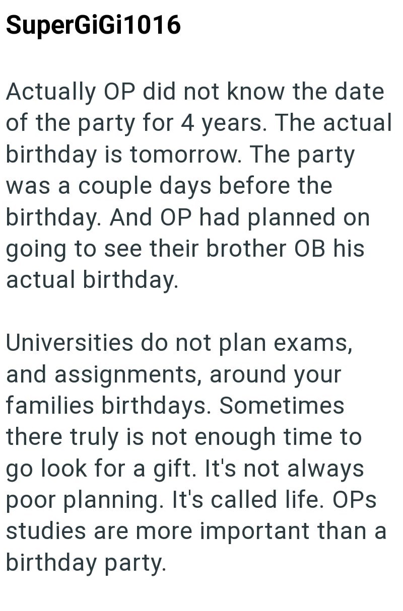 SuperGiGi 1016 Actually OP did not know the date of the party for 4 years. The actual birthday is tomorrow. The party was a couple days before the birthday. And OP had planned on going to see their brother OB his actual birthday. Universities do not plan exams, and assignments, around your families birthdays. Sometimes there truly is not enough time to go look for a gift. It's not always poor planning. It's called life. OPS studies are more important than a birthday party.