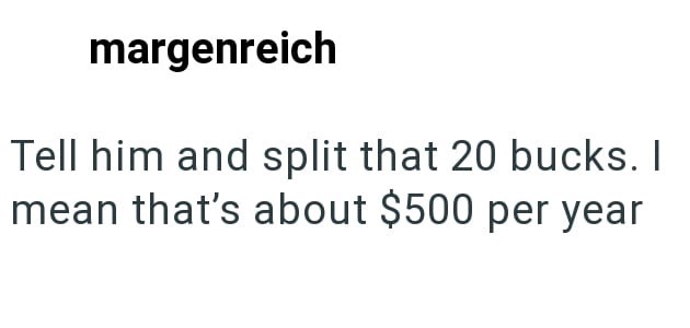 margenreich Tell him and split that 20 bucks. I mean that's about $500 per year