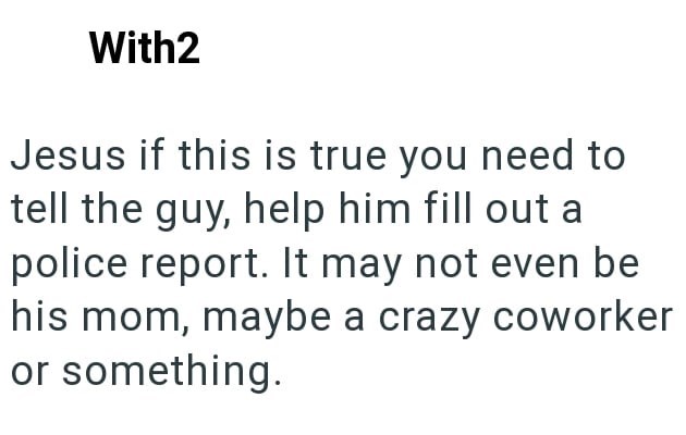 With2 Jesus if this is true you need to tell the guy, help him fill out a police report. It may not even be his mom, maybe a crazy coworker or something.