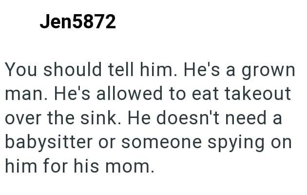 Jen5872 You should tell him. He's a grown man. He's allowed to eat takeout over the sink. He doesn't need a babysitter or someone spying on him for his mom.