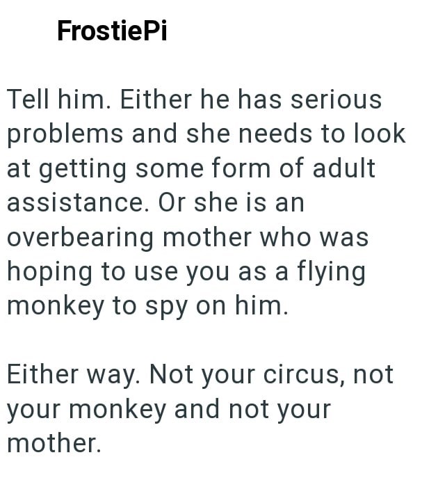 FrostiePi Tell him. Either he has serious problems and she needs to look at getting some form of adult assistance. Or she is an overbearing mother who was hoping to use you as a flying monkey to spy on him. Either way. Not your circus, not your monkey and not your mother.