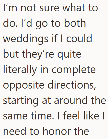 I'm not sure what to do. I'd go to both weddings if I could but they're quite literally in complete opposite directions, starting at around the same time. I feel like I need to honor the
