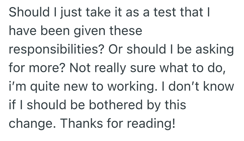 Should I just take it as a test that I have been given these responsibilities? Or should I be asking for more? Not really sure what to do, i'm quite new to working. I don't know if I should be bothered by this change. Thanks for reading!