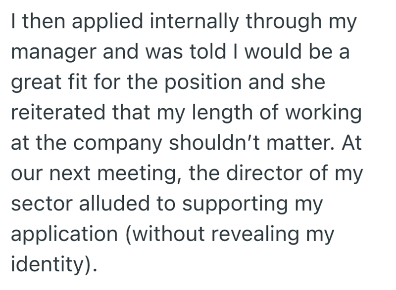I then applied internally through my manager and was told I would be a great fit for the position and she reiterated that my length of working at the company shouldn't matter. At our next meeting, the director of my sector alluded to supporting my application (without revealing my identity).