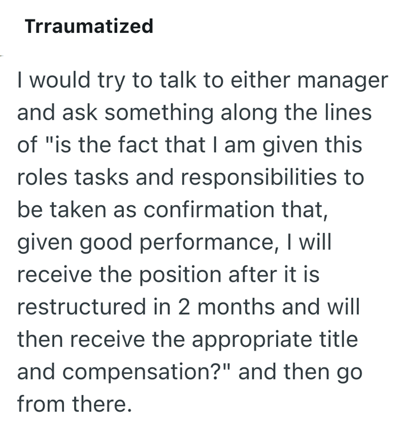 Trraumatized I would try to talk to either manager and ask something along the lines of "is the fact that I am given this roles tasks and responsibilities to be taken as confirmation that, given good performance, I will receive the position after it is restructured in 2 months and will then receive the appropriate title and compensation?" and then go from there.