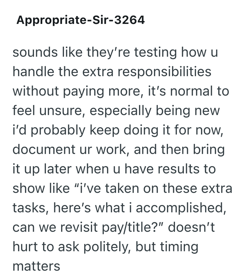 Appropriate-Sir-3264 sounds like they're testing how u handle the extra responsibilities without paying more, it's normal to feel unsure, especially being new i'd probably keep doing it for now, document ur work, and then bring it up later when u have results to show like "i've taken on these extra tasks, here's what i accomplished, can we revisit pay/title?" doesn't hurt to ask politely, but timing matters