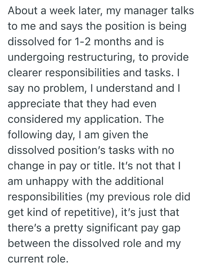 About a week later, my manager talks to me and says the position is being dissolved for 1-2 months and is undergoing restructuring, to provide clearer responsibilities and tasks. I say no problem, I understand and I appreciate that they had even considered my application. The following day, I am given the dissolved position's tasks with no change in pay or title. It's not that I am unhappy with the additional responsibilities (my previous role did get kind of repetitive), it's just that there's